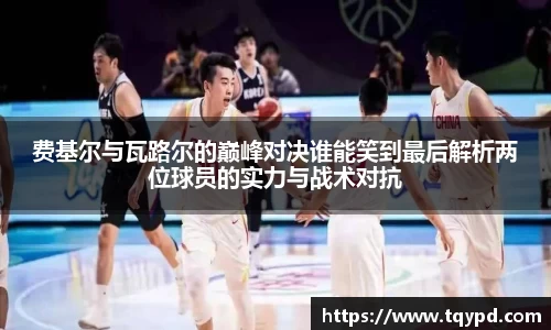 费基尔与瓦路尔的巅峰对决谁能笑到最后解析两位球员的实力与战术对抗
